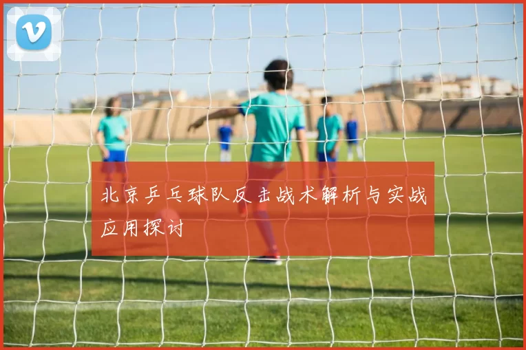 北京乒乓球队反击战术解析与实战应用探讨