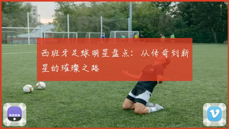 西班牙足球明星盘点：从传奇到新星的璀璨之路