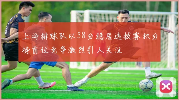 上海排球队以58分稳居选拔赛积分榜首位竞争激烈引人关注