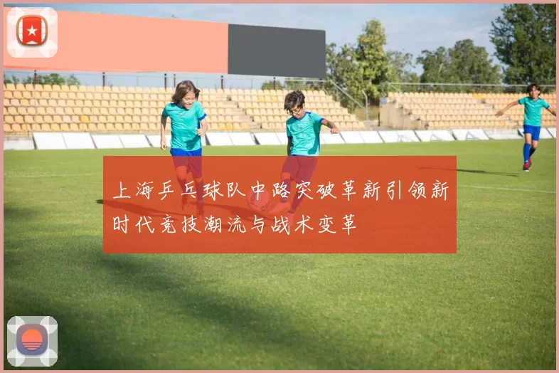 上海乒乓球队中路突破革新引领新时代竞技潮流与战术变革