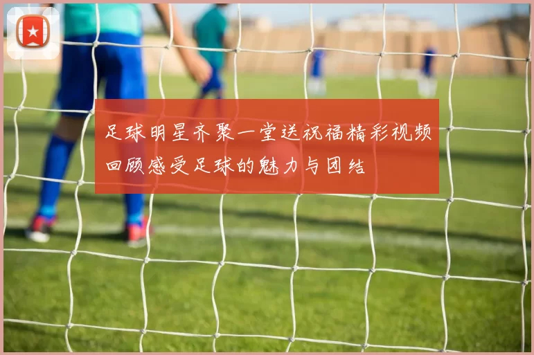 足球明星齐聚一堂送祝福精彩视频回顾感受足球的魅力与团结