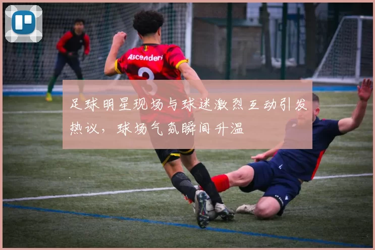 足球明星现场与球迷激烈互动引发热议，球场气氛瞬间升温