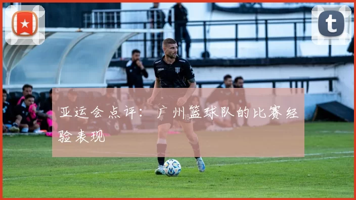 亚运会点评：广州篮球队的比赛经验表现